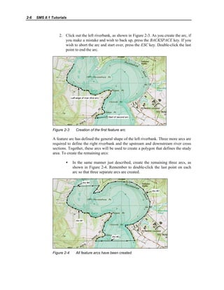2-6 SMS 8.1 Tutorials
2. Click out the left riverbank, as shown in Figure 2-3. As you create the arc, if
you make a mistake and wish to back up, press the BACKSPACE key. If you
wish to abort the arc and start over, press the ESC key. Double-click the last
point to end the arc.
Figure 2-3 Creation of the first feature arc.
A feature arc has defined the general shape of the left riverbank. Three more arcs are
required to define the right riverbank and the upstream and downstream river cross
sections. Together, these arcs will be used to create a polygon that defines the study
area. To create the remaining arcs:
• In the same manner just described, create the remaining three arcs, as
shown in Figure 2-4. Remember to double-click the last point on each
arc so that three separate arcs are created.
Figure 2-4 All feature arcs have been created.
 