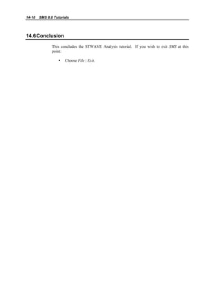 14-10 SMS 8.0 Tutorials
14.6Conclusion
This concludes the STWAVE Analysis tutorial. If you wish to exit SMS at this
point:
• Choose File | Exit.
 