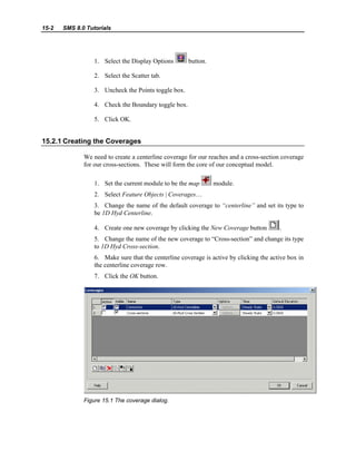 15-2 SMS 8.0 Tutorials
1. Select the Display Options button.
2. Select the Scatter tab.
3. Uncheck the Points toggle box.
4. Check the Boundary toggle box.
5. Click OK.
15.2.1 Creating the Coverages
We need to create a centerline coverage for our reaches and a cross-section coverage
for our cross-sections. These will form the core of our conceptual model.
1. Set the current module to be the map module.
2. Select Feature Objects | Coverages…
3. Change the name of the default coverage to “centerline” and set its type to
be 1D Hyd Centerline.
4. Create one new coverage by clicking the New Coverage button .
5. Change the name of the new coverage to “Cross-section” and change its type
to 1D Hyd Cross-section.
6. Make sure that the centerline coverage is active by clicking the active box in
the centerline coverage row.
7. Click the OK button.
Figure 15.1 The coverage dialog.
 