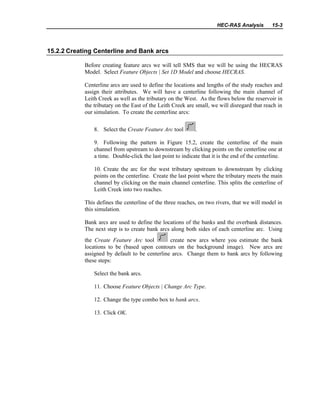 HEC-RAS Analysis 15-3
15.2.2 Creating Centerline and Bank arcs
Before creating feature arcs we will tell SMS that we will be using the HECRAS
Model. Select Feature Objects | Set 1D Model and choose HECRAS.
Centerline arcs are used to define the locations and lengths of the study reaches and
assign their attributes. We will have a centerline following the main channel of
Leith Creek as well as the tributary on the West. As the flows below the reservoir in
the tributary on the East of the Leith Creek are small, we will disregard that reach in
our simulation. To create the centerline arcs:
8. Select the Create Feature Arc tool .
9. Following the pattern in Figure 15.2, create the centerline of the main
channel from upstream to downstream by clicking points on the centerline one at
a time. Double-click the last point to indicate that it is the end of the centerline.
10. Create the arc for the west tributary upstream to downstream by clicking
points on the centerline. Create the last point where the tributary meets the main
channel by clicking on the main channel centerline. This splits the centerline of
Leith Creek into two reaches.
This defines the centerline of the three reaches, on two rivers, that we will model in
this simulation.
Bank arcs are used to define the locations of the banks and the overbank distances.
The next step is to create bank arcs along both sides of each centerline arc. Using
the Create Feature Arc tool create new arcs where you estimate the bank
locations to be (based upon contours on the background image). New arcs are
assigned by default to be centerline arcs. Change them to bank arcs by following
these steps:
Select the bank arcs.
11. Choose Feature Objects | Change Arc Type.
12. Change the type combo box to bank arcs.
13. Click OK.
 