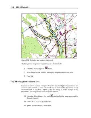 15-4 SMS 8.0 Tutorials
Figure 15.2 Centerline and bank arc placement
The background image is no longer necessary. To turn it off:
1. Select the Display Options button.
2. In the Image section, uncheck the Display Image box by clicking on it.
3. Press OK.
15.2.3 Naming the Centerline Arcs
Reaches are stream sections where the flowrates and other hydraulic conditions are
assumed to be constant. A river can include one or more reaches, but a river is not
allowed to fork in HECRAS. HECRAS has the ability to model multiple rivers
(flowpaths). To assign names to our rivers and reaches:
14. Using the Select Feature Arc tool, double-click the uppermost reach in
the main channel.
15. Set the River Name to “Leith Creek”.
16. Set the Reach Name to “Upper Main”.
 