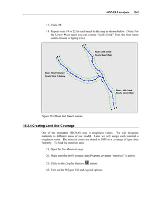 HEC-RAS Analysis 15-5
17. Click OK.
18. Repeat steps 19 to 22 for each reach in the map as shown below. (Note: For
the Lower Main reach you can choose “Leith Creek” from the river name
combo instead of typing it in.)
Figure 15.3 River and Reach names
15.2.4 Creating Land Use Coverage
One of the properties HECRAS uses is roughness values. We will designate
materials to different areas of our model. Later we will assign each material a
roughness value. The material zones are stored in SMS in a coverage of type Area
Property. To load the materials data:
19. Open the file Materials.map.
20. Make sure the newly created Area Property coverage “materials” is active.
21. Click on the Display Options button.
22. Turn on the Polygon Fill and Legend options.
 