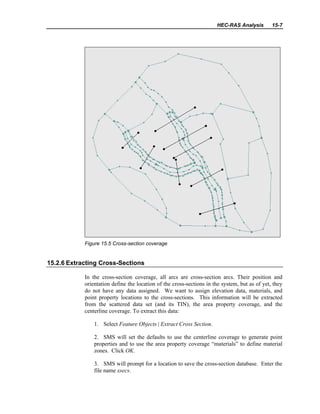 HEC-RAS Analysis 15-7
Figure 15.5 Cross-section coverage
15.2.6 Extracting Cross-Sections
In the cross-section coverage, all arcs are cross-section arcs. Their position and
orientation define the location of the cross-sections in the system, but as of yet, they
do not have any data assigned. We want to assign elevation data, materials, and
point property locations to the cross-sections. This information will be extracted
from the scattered data set (and its TIN), the area property coverage, and the
centerline coverage. To extract this data:
1. Select Feature Objects | Extract Cross Section.
2. SMS will set the defaults to use the centerline coverage to generate point
properties and to use the area property coverage “materials” to define material
zones. Click OK.
3. SMS will prompt for a location to save the cross-section database. Enter the
file name xsecs.
 