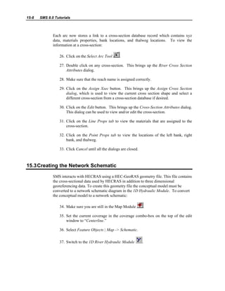 15-8 SMS 8.0 Tutorials
Each arc now stores a link to a cross-section database record which contains xyz
data, materials properties, bank locations, and thalweg locations. To view the
information at a cross-section:
26. Click on the Select Arc Tool .
27. Double click on any cross-section. This brings up the River Cross Section
Attributes dialog.
28. Make sure that the reach name is assigned correctly.
29. Click on the Assign Xsec button. This brings up the Assign Cross Section
dialog, which is used to view the current cross section shape and select a
different cross-section from a cross-section database if desired.
30. Click on the Edit button. This brings up the Cross-Section Attributes dialog.
This dialog can be used to view and/or edit the cross-section.
31. Click on the Line Props tab to view the materials that are assigned to the
cross-section.
32. Click on the Point Props tab to view the locations of the left bank, right
bank, and thalweg.
33. Click Cancel until all the dialogs are closed.
15.3Creating the Network Schematic
SMS interacts with HECRAS using a HEC-GeoRAS geometry file. This file contains
the cross-sectional data used by HECRAS in addition to three dimensional
georeferencing data. To create this geometry file the conceptual model must be
converted to a network schematic diagram in the 1D Hydraulic Module. To convert
the conceptual model to a network schematic:
34. Make sure you are still in the Map Module .
35. Set the current coverage in the coverage combo-box on the top of the edit
window to “Centerline.”
36. Select Feature Objects | Map -> Schematic.
37. Switch to the 1D River Hydraulic Module .
 