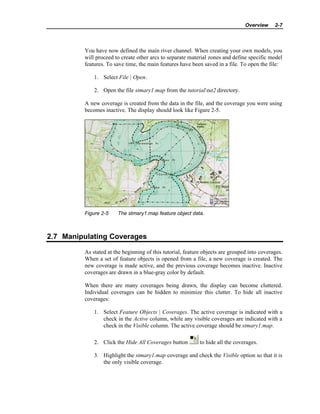 Overview 2-7
You have now defined the main river channel. When creating your own models, you
will proceed to create other arcs to separate material zones and define specific model
features. To save time, the main features have been saved in a file. To open the file:
1. Select File | Open.
2. Open the file stmary1.map from the tutorialtut2 directory.
A new coverage is created from the data in the file, and the coverage you were using
becomes inactive. The display should look like Figure 2-5.
Figure 2-5 The stmary1.map feature object data.
2.7 Manipulating Coverages
As stated at the beginning of this tutorial, feature objects are grouped into coverages.
When a set of feature objects is opened from a file, a new coverage is created. The
new coverage is made active, and the previous coverage becomes inactive. Inactive
coverages are drawn in a blue-gray color by default.
When there are many coverages being drawn, the display can become cluttered.
Individual coverages can be hidden to minimize this clutter. To hide all inactive
coverages:
1. Select Feature Objects | Coverages. The active coverage is indicated with a
check in the Active column, while any visible coverages are indicated with a
check in the Visible column. The active coverage should be stmary1.map.
2. Click the Hide All Coverages button to hide all the coverages.
3. Highlight the stmary1.map coverage and check the Visible option so that it is
the only visible coverage.
 