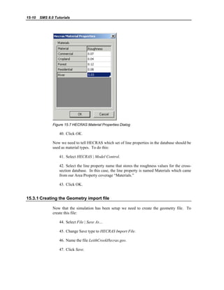 15-10 SMS 8.0 Tutorials
Figure 15.7 HECRAS Material Properties Dialog
40. Click OK.
Now we need to tell HECRAS which set of line properties in the database should be
used as material types. To do this:
41. Select HECRAS | Model Control.
42. Select the line property name that stores the roughness values for the cross-
section database. In this case, the line property is named Materials which came
from our Area Property coverage “Materials.”
43. Click OK.
15.3.1 Creating the Geometry import file
Now that the simulation has been setup we need to create the geometry file. To
create this file:
44. Select File | Save As…
45. Change Save type to HECRAS Import File.
46. Name the file LeithCreekHecras.geo.
47. Click Save.
 