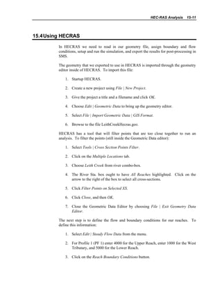 HEC-RAS Analysis 15-11
15.4Using HECRAS
In HECRAS we need to read in our geometry file, assign boundary and flow
conditions, setup and run the simulation, and export the results for post-processing in
SMS.
The geometry that we exported to use in HECRAS is imported through the geometry
editor inside of HECRAS. To import this file:
1. Startup HECRAS.
2. Create a new project using File | New Project.
3. Give the project a title and a filename and click OK.
4. Choose Edit | Geometric Data to bring up the geometry editor.
5. Select File | Import Geometric Data | GIS Format.
6. Browse to the file LeithCreekHecras.geo.
HECRAS has a tool that will filter points that are too close together to run an
analysis. To filter the points (still inside the Geometric Data editor):
1. Select Tools | Cross Section Points Filter.
2. Click on the Multiple Locations tab.
3. Choose Leith Creek from river combo-box.
4. The River Sta. box ought to have All Reaches highlighted. Click on the
arrow to the right of the box to select all cross-sections.
5. Click Filter Points on Selected XS.
6. Click Close, and then OK.
7. Close the Geometric Data Editor by choosing File | Exit Geometry Data
Editor.
The next step is to define the flow and boundary conditions for our reaches. To
define this information:
1. Select Edit | Steady Flow Data from the menu.
2. For Profile 1 (PF 1) enter 4000 for the Upper Reach, enter 1000 for the West
Tributary, and 5000 for the Lower Reach.
3. Click on the Reach Boundary Conditions button.
 