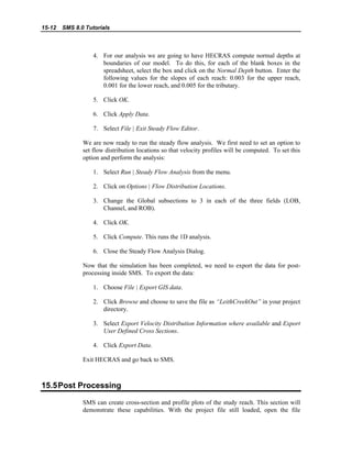 15-12 SMS 8.0 Tutorials
4. For our analysis we are going to have HECRAS compute normal depths at
boundaries of our model. To do this, for each of the blank boxes in the
spreadsheet, select the box and click on the Normal Depth button. Enter the
following values for the slopes of each reach: 0.003 for the upper reach,
0.001 for the lower reach, and 0.005 for the tributary.
5. Click OK.
6. Click Apply Data.
7. Select File | Exit Steady Flow Editor.
We are now ready to run the steady flow analysis. We first need to set an option to
set flow distribution locations so that velocity profiles will be computed. To set this
option and perform the analysis:
1. Select Run | Steady Flow Analysis from the menu.
2. Click on Options | Flow Distribution Locations.
3. Change the Global subsections to 3 in each of the three fields (LOB,
Channel, and ROB).
4. Click OK.
5. Click Compute. This runs the 1D analysis.
6. Close the Steady Flow Analysis Dialog.
Now that the simulation has been completed, we need to export the data for post-
processing inside SMS. To export the data:
1. Choose File | Export GIS data.
2. Click Browse and choose to save the file as “LeithCreekOut” in your project
directory.
3. Select Export Velocity Distribution Information where available and Export
User Defined Cross Sections.
4. Click Export Data.
Exit HECRAS and go back to SMS.
15.5Post Processing
SMS can create cross-section and profile plots of the study reach. This section will
demonstrate these capabilities. With the project file still loaded, open the file
 