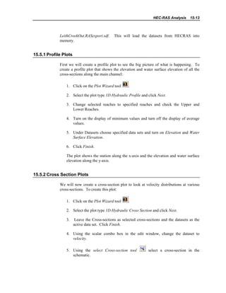 HEC-RAS Analysis 15-13
LeithCreekOut.RASexport.sdf. This will load the datasets from HECRAS into
memory.
15.5.1 Profile Plots
First we will create a profile plot to see the big picture of what is happening. To
create a profile plot that shows the elevation and water surface elevation of all the
cross-sections along the main channel:
1. Click on the Plot Wizard tool .
2. Select the plot type 1D Hydraulic Profile and click Next.
3. Change selected reaches to specified reaches and check the Upper and
Lower Reaches.
4. Turn on the display of minimum values and turn off the display of average
values.
5. Under Datasets choose specified data sets and turn on Elevation and Water
Surface Elevation.
6. Click Finish.
The plot shows the station along the x-axis and the elevation and water surface
elevation along the y-axis.
15.5.2 Cross Section Plots
We will now create a cross-section plot to look at velocity distributions at various
cross-sections. To create this plot:
1. Click on the Plot Wizard tool .
2. Select the plot type 1D Hydraulic Cross Section and click Next.
3. Leave the Cross-sections as selected cross-sections and the datasets as the
active data set. Click Finish.
4. Using the scalar combo box in the edit window, change the dataset to
velocity.
5. Using the select Cross-section tool select a cross-section in the
schematic.
 