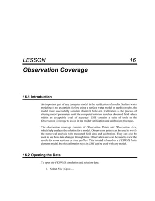 16 Observation Coverage
LESSON 16
Observation Coverage
16.1 Introduction
An important part of any computer model is the verification of results. Surface water
modeling is no exception. Before using a surface water model to predict results, the
model must successfully simulate observed behavior. Calibration is the process of
altering model parameters until the computed solution matches observed field values
within an acceptable level of accuracy. SMS contains a suite of tools in the
Observation Coverage to assist in the model verification and calibration processes.
The observation coverage consists of Observation Points and Observation Arcs,
which help analyze the solution for a model. Observation points can be used to verify
the numerical analysis with measured field data and calibration. They can also be
used to see how data changes through time. Observation arcs can be used to view the
results for cross sections or river profiles. This tutorial is based on a FESWMS finite
element model, but the calibration tools in SMS can be used with any model.
16.2 Opening the Data
To open the FESWMS simulation and solution data:
1. Select File | Open….
 