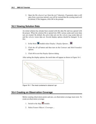 16-2 SMS 8.0 Tutorials
2. Open the file observe1.spr from the tut17 directory. If geometry data is still
open from a previous tutorial, you will be warned that the existing mesh will
be deleted. If this happens, click OK to the prompt.
16.3 Viewing Solution Data
An initial solution has already been created with this data file and was opened with
the project. When the solution file is opened into SMS, various scalar and vector data
sets are created. By default, the active data sets are the velocity mag scalar data set
and the velocity vector data set. Several display options should be changed. To do
this:
1. In the Mesh module select Display | Display Options… .
2. Click the All off button and then turn on the Contours and Mesh boundary
options.
3. Click OK to exit the Display Options dialog.
After setting the display options, the mesh data will appear as shown in Figure 16-1.
Figure 16-1 The mesh contained in observe1.spr
16.4 Creating an Observation Coverage
Before creating observation points and arcs, an observation coverage must exist. To
create an observation coverage:
1. Switch to the Map module.
2. Select Feature Objects | Coverages….
 