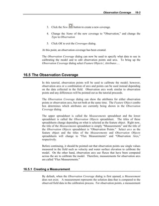 Observation Coverage 16-3
3. Click the New button to create a new coverage.
4. Change the Name of the new coverage to "Observation,” and change the
Type to Observation
5. Click OK to exit the Coverages dialog.
At this point, an observation coverage has been created.
The Observation Coverage dialog can now be used to specify what data to use in
calibrating the model and to edit observation points and arcs. To bring up the
Observation Coverage dialog select Feature Objects | Attributes….
16.5 The Observation Coverage
In this tutorial, observation points will be used to calibrate the model; however,
observation arcs or a combination of arcs and points can be used instead depending
on the data collected in the field. Observation arcs work similar to observation
points and any differences will be pointed out as the tutorial proceeds.
The Observation Coverage dialog can show the attributes for either observation
points or observation arcs, but not both at the same time. The Feature Object combo
box determines which attributes are currently being shown in the Observation
Coverage dialog.
The upper spreadsheet is called the Measurements spreadsheet and the lower
spreadsheet is called the Observation Objects spreadsheet. The titles of these
spreadsheets change depending on what is selected as the feature object. Right now,
the title of the Measurements spreadsheet is simply “Measurements” and the title of
the Observation Objects spreadsheet is “Observation Points.” Select arcs as the
feature object and the titles of the Measurements and Observation Objects
spreadsheets will change to “Flux Measurements” and “Observation Arcs,”
respectively.
Before continuing, it should be pointed out that observation points use single values
measured in the field such as velocity and water surface elevation to calibrate the
model. On the other hand, observation arcs use fluxes that have been computed
across the arc to calibrate the model. Therefore, measurements for observation arcs
are called “Flux Measurements.”
16.5.1 Creating a Measurement
By default, when the Observation Coverage dialog is first opened, a Measurement
does not exist. A measurement represents the solution data that is compared to the
observed field data in the calibration process. For observation points, a measurement
 