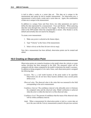 16-4 SMS 8.0 Tutorials
is tied to either a scalar or a vector data set. This data set is unique to the
measurement and cannot be tied to another measurement. For observation arcs, a
measurement is tied to both a scalar and a vector data set. Again, this combination
of data sets is unique to the measurement.
In addition to a unique Name and Data Set(s), two other parameters are used to
define the data represented by a measurement: Trans and Module. When analyzing
data that varies through time, select the Trans toggle. The Module of a measurement
refers to the SMS module where the computed data is stored. (The Module is set by
default and normally does not need to be changed.)
To create a new measurement:
1. Make sure points is selected as the feature object.
2. Type “Velocity” as the Name of the measurement.
3. Select velocity as the Data Set (not velocity mag).
Now that a measurement has been defined, observation points can be created and
edited.
16.6 Creating an Observation Point
Observation points are created at locations in the model where the velocity or water
surface elevation has been measured in the field. The measured values will be
compared with the values computed by the model to determine the model’s accuracy.
In addition to being assigned a Color and a Name, each observation point is assigned
the following data:
Location. The x, y real world location of the point needs to be specified.
Observation arcs do not have these location attributes since several points
define an arc.
Observed value. The observed value is the value that was measured in the field
corresponding to the active measurement.
Confidence Interval. The confidence interval is the allowable error (±) between
the computed value and the observed value. Model verification is achieved
when the error is within the interval (±) of the observed value.
Confidence Level. The percent of confidence that the mean of the observed value
will lie within confidence interval.
Angle. When a measurement for observation points is tied to a vector data set
(as is the case with the Velocity measurement created in the previous section)
 
