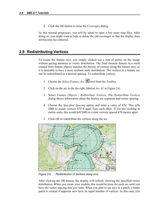 2-8 SMS 8.1 Tutorials
4. Click the OK button to close the Coverages dialog.
As this tutorial progresses, you will be asked to open a few more map files. After
doing so, you might want to hide or delete the old coverages so that the display does
not become too cluttered.
2.8 Redistributing Vertices
To create the feature arcs, you simply clicked out a line of points on the image
without paying attention to vertex distribution. The final element density in a mesh
created from feature objects matches the density of vertices along the feature arcs, so
it is desirable to have a more uniform node distribution. The vertices in a feature arc
can be redistributed at a desired spacing. To redistribute vertices:
1. Choose the Select Feature Arc tool from the Toolbox.
2. Click on the arc to the far right, labeled Arc #1 in Figure 2-6.
3. Select Feature Objects | Redistribute Vertices. The Redistribute Vertices
dialog shows information about the feature arc segments and vertex spacing.
4. Choose the Specified Spacing option and enter a value of 470. This tells
SMS to create vertices 470 ft apart from each other. If you are working in
metric units, this would tell SMS to create vertices spaced 470 meters apart.
5. Click OK to redistribute the vertices along the arc.
Figure 2-6 Redistribution of Vertices along arcs.
After clicking the OK button, the display will refresh, showing the specified vertex
distribution. When you create your models, this would be done for each arc until you
have the vertex spacing that you want. When you plan to use arcs in a patch, a better
patch is created if opposite arcs have an equal number of vertices. In this case, you
 