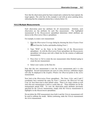 Observation Coverage 16-7
Now that the observation point has been created and a solution has been opened, the
target appears. The color bar in this example is red with an arrow pointing down,
indicating that the computed solution has a velocity below 3.0.
16.6.2 Multiple Measurements
Each observation point has attributes for all measurements. Similarly, each
observation arc has attributes for each flux measurement. The highlighted
measurement in the Measurements spreadsheet determines which attributes are
shown in the Observation Objects spreadsheet.
For example, to create a new measurement:
1. Open the Observation Coverage dialog by choosing the Select Feature Point
tool from the Toolbox and double-clicking Point 1.
2. Type “WSE” as the Name in the bottom line of the Measurements
spreadsheet. As with the Observation Points spreadsheet, the Measurements
spreadsheet will always end with a blank line for the creation of additional
measurements.
3. Press Enter or Tab to create the new measurement when finished typing to
create the new measurement.
4. Select water surface as the Data Set.
Note that this new measurement is now the Active measurement and it is also
highlighted. Several measurements can exist at a time; however, calibration targets
will only be displayed in the Graphics Window for Observed points in the Active
measurement.
Now look at the Observation Points spreadsheet. The Name, Color, and X and Y
coordinates have remained the same for Point 1, however, the Observed Val and
Conf. Int. have been reset to their default values. There is no Angle column as well
since this new measurement is tied to a scalar data set. These attributes are for the
measurement named WSE. To view the observation point attributes previously
specified for the Velocity measurement, simply click the Velocity measurement to
highlight it in the Measurements spreadsheet.
Do not delete the WSE measurement since both it and the Velocity measurement will
be used to calibrate the model. Before continuing, make the Velocity measurement
the Active measurement.
 