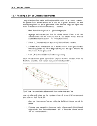 16-8 SMS 8.0 Tutorials
16.7 Reading a Set of Observation Points
Using the steps defined above, multiple observation points can be created. However,
this process could become tedious for a large set of points. Normally, the data
defining the points will be in spreadsheet format and can simply be copied and
pasted in the Observation Points spreadsheet. To do this:
1. Open the file observepts.obt in a spreadsheet program.
2. Highlight and copy the data from the column labeled “Name” to the first
column labeled “int” for Point 2 to Point 8. The data for Point 1 does not
need to be copied since Point 1 has already been created.
3. Return to SMS and make sure the Velocity measurement is selected.
4. Select the Name of the bottom row of the Observation Points spreadsheet as
the starting cell for the data to be pasted and paste the copied data into the
Observation Points spreadsheet.
5. Click OK to close the Observation Coverage dialog.
Seven new observation points appear in the Graphics Window. The new points are
distributed around the finite element mesh, as shown in Figure 16-4.
Figure 16-4 The observation points created from the file observepts.obt
Now, the observed values and the confidence interval for the WSE measurement
need to be specified. To do this:
1. Open the Observation Coverage dialog by double-clicking on one of the
points.
2. Using the same spreadsheet file opened earlier, observepts.obt, highlight and
copy the data from the column labeled “wse” to the second column labeled
“int” for Point 1 to Point 8.
 