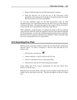 Observation Coverage 16-9
3. Return to SMS and make sure the WSE measurement is selected.
4. Select the Observed Val of the top row of the Observation Points
spreadsheet as the starting cell for the data to be pasted and paste the copied
data into the Observation Points spreadsheet.
To view that calibration targets for the WSE measurement, make the WSE
measurement the Active measurement and close the Observation Coverage dialog by
clicking the OK button. The points that appear in the Graphics Window do not have
arrows since the active measurement is observing a scalar data set.
When calibrating a model the goal is to calibrate the model so that the computed
values from the model fall within the confidence intervals of the observed field data
for all measurements. At times this is difficult and personal discretion is required to
determine when the model has sufficiently been calibrated. Before continuing, make
the Velocity measurement the Active measurement.
16.8 Generating Error Plots
SMS can create several types of plots to analyze the error between the computed and
observed values. To create a Computed vs. Observed Data plot and an Error
Summary plot:
1. Select Display | Plot Wizard… .
2. Choose Computed vs. Observed Data as the Plot Type.
3. Click Next and choose Velocity as the measurement.
4. Click Finish to close the Plot Wizard and generate the plot.
Create another plot of the Velocity measurement, but this time choose Error
Summary as the Plot Type.
Both plots have now been created. Each plot exists in a separate window that can be
resized, moved, and closed at any time. The plots that appear are shown in Figure
16-5.
 