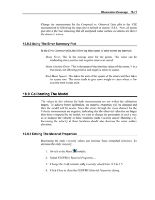 Observation Coverage 16-11
Change the measurement for the Computed vs. Observed Data plot to the WSE
measurement by following the steps above defined in section 16.8.1. Now, all points
plot above the line indicating that all computed water surface elevations are above
the observed values.
16.8.3 Using The Error Summary Plot
In the Error Summary plot, the following three types of error norms are reported:
Mean Error. This is the average error for the points. This value can be
misleading since positive and negative errors can cancel.
Mean Absolute Error. This is the mean of the absolute values of the errors. It is a
true mean, not allowing positive and negative errors to cancel.
Root Mean Square. This takes the sum of the square of the errors and then takes
its square root. This norm tends to give more weight to cases where a few
extreme error values exist.
16.9 Calibrating The Model
The values in this solution for both measurements are not within the calibration
targets. To achieve better calibration, the material properties will be changed and
then the model will be re-run. Since the errors through the main channel for the
Velocity measurement are negative, indicating that the observed velocities are larger
than those computed by the model, we want to change the parameters in such a way
as to increase the velocity in these locations (eddy viscosity and/or Manning’s n).
Increasing the velocity at these locations should also decrease the water surface
elevation.
16.9.1 Editing The Material Properties
Decreasing the eddy viscosity values can increase these computed velocities. To
decrease the eddy viscosity:
1. Switch to the Mesh module.
2. Select FESWMS | Material Properties….
3. Change the Vo (kinematic eddy viscosity value) from 10.0 to 1.5.
4. Click Close to close the FESWMS Material Properties dialog.
 