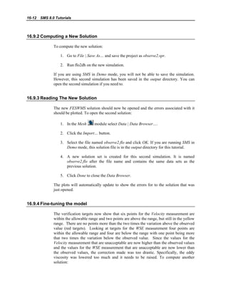 16-12 SMS 8.0 Tutorials
16.9.2 Computing a New Solution
To compute the new solution:
1. Go to File | Save As… and save the project as observe2.spr.
2. Run flo2dh on the new simulation.
If you are using SMS in Demo mode, you will not be able to save the simulation.
However, this second simulation has been saved in the output directory. You can
open the second simulation if you need to.
16.9.3 Reading The New Solution
The new FESWMS solution should now be opened and the errors associated with it
should be plotted. To open the second solution:
1. In the Mesh module select Data | Data Browser….
2. Click the Import… button.
3. Select the file named observe2.flo and click OK. If you are running SMS in
Demo mode, this solution file is in the output directory for this tutorial.
4. A new solution set is created for this second simulation. It is named
observe2.flo after the file name and contains the same data sets as the
previous solution.
5. Click Done to close the Data Browser.
The plots will automatically update to show the errors for to the solution that was
just opened.
16.9.4 Fine-tuning the model
The verification targets now show that six points for the Velocity measurement are
within the allowable range and two points are above the range, but still in the yellow
range. There are no points more than the two times the variation above the observed
value (red targets). Looking at targets for the WSE measurement four points are
within the allowable range and four are below the range with one point being more
that two times the variation below the observed value. Since the values for the
Velocity measurement that are unacceptable are now higher than the observed values
and the values for the WSE measurement that are unacceptable are now lower than
the observed values, the correction made was too drastic. Specifically, the eddy
viscosity was lowered too much and it needs to be raised. To compute another
solution:
 