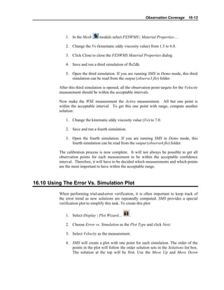 Observation Coverage 16-13
1. In the Mesh module select FESWMS | Material Properties….
2. Change the Vo (kinematic eddy viscosity value) from 1.5 to 6.0.
3. Click Close to close the FESWMS Material Properties dialog.
4. Save and run a third simulation of flo2dh.
5. Open the third simulation. If you are running SMS in Demo mode, this third
simulation can be read from the output (observe3.flo) folder.
After this third simulation is opened, all the observation point targets for the Velocity
measurement should be within the acceptable intervals.
Now make the WSE measurement the Active measurement. All but one point is
within the acceptable interval. To get this one point with range, compute another
solution:
1. Change the kinematic eddy viscosity value (Vo) to 7.0.
2. Save and run a fourth simulation.
3. Open the fourth simulation. If you are running SMS in Demo mode, this
fourth simulation can be read from the output (observe4.flo) folder.
The calibration process is now complete. It will not always be possible to get all
observation points for each measurement to be within the acceptable confidence
interval. Therefore, it will have to be decided which measurements and which points
are the most important to have within the acceptable range.
16.10 Using The Error Vs. Simulation Plot
When performing trial-and-error verification, it is often important to keep track of
the error trend as new solutions are repeatedly computed. SMS provides a special
verification plot to simplify this task. To create this plot:
1. Select Display | Plot Wizard… .
2. Choose Error vs. Simulation as the Plot Type and click Next.
3. Select Velocity as the measurement.
4. SMS will create a plot with one point for each simulation. The order of the
points in the plot will follow the order solution sets in the Solutions list box.
The solution at the top will be first. Use the Move Up and Move Down
 