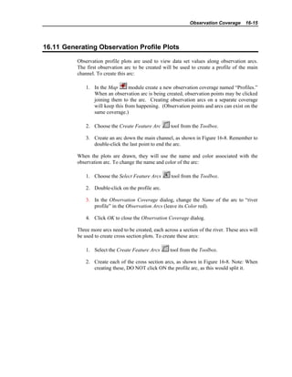 Observation Coverage 16-15
16.11 Generating Observation Profile Plots
Observation profile plots are used to view data set values along observation arcs.
The first observation arc to be created will be used to create a profile of the main
channel. To create this arc:
1. In the Map module create a new observation coverage named “Profiles.”
When an observation arc is being created, observation points may be clicked
joining them to the arc. Creating observation arcs on a separate coverage
will keep this from happening. (Observation points and arcs can exist on the
same coverage.)
2. Choose the Create Feature Arc tool from the Toolbox.
3. Create an arc down the main channel, as shown in Figure 16-8. Remember to
double-click the last point to end the arc.
When the plots are drawn, they will use the name and color associated with the
observation arc. To change the name and color of the arc:
1. Choose the Select Feature Arcs tool from the Toolbox.
2. Double-click on the profile arc.
3. In the Observation Coverage dialog, change the Name of the arc to “river
profile” in the Observation Arcs (leave its Color red).
4. Click OK to close the Observation Coverage dialog.
Three more arcs need to be created, each across a section of the river. These arcs will
be used to create cross section plots. To create these arcs:
1. Select the Create Feature Arcs tool from the Toolbox.
2. Create each of the cross section arcs, as shown in Figure 16-8. Note: When
creating these, DO NOT click ON the profile arc, as this would split it.
 