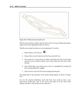 16-16 SMS 8.0 Tutorials
Figure 16-8 Profile and cross-section arcs
With the cross sections created, open the Observation Coverage dialog and assign a
unique color and an appropriate name to each arc.
With the arcs created, the plots can now be generated. To do this:
1. Select Display | Plot Wizard… .
2. Choose Observation Profile as the Plot Type and click Next.
3. Turn on the Use selected data sets option, and check only the elevation data
set in the Generic Solution and the water surface data set in the observe4.flo
solution.
4. Turn off the three cross-section arcs in the Arcs spreadsheet by turning off
their corresponding Show toggles.
5. Click Finish to close the Plot Wizard and generate the plot.
The profile plot of the geometry of the stream should appear as shown in Figure
16-9.
To view the velocity distribution across the three cross sections create a new
Observation Profile plot. Turn on the velocity mag data set in the observe4.flo
solution, and Show only the three cross section arcs.
 