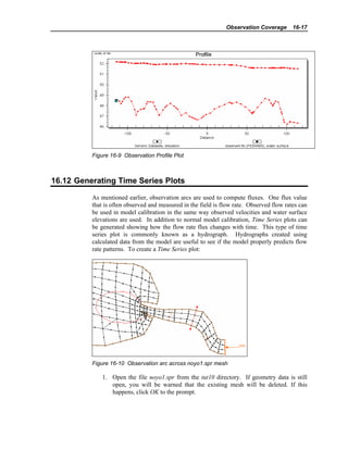 Observation Coverage 16-17
Figure 16-9 Observation Profile Plot
16.12 Generating Time Series Plots
As mentioned earlier, observation arcs are used to compute fluxes. One flux value
that is often observed and measured in the field is flow rate. Observed flow rates can
be used in model calibration in the same way observed velocities and water surface
elevations are used. In addition to normal model calibration, Time Series plots can
be generated showing how the flow rate flux changes with time. This type of time
series plot is commonly known as a hydrograph. Hydrographs created using
calculated data from the model are useful to see if the model properly predicts flow
rate patterns. To create a Time Series plot:
Figure 16-10 Observation arc across noyo1.spr mesh
1. Open the file noyo1.spr from the tut10 directory. If geometry data is still
open, you will be warned that the existing mesh will be deleted. If this
happens, click OK to the prompt.
 