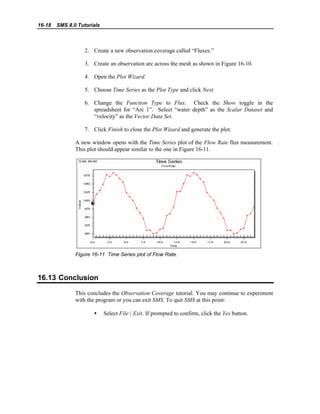 16-18 SMS 8.0 Tutorials
2. Create a new observation coverage called “Fluxes.”
3. Create an observation arc across the mesh as shown in Figure 16-10.
4. Open the Plot Wizard.
5. Choose Time Series as the Plot Type and click Next.
6. Change the Function Type to Flux. Check the Show toggle in the
spreadsheet for “Arc 1”. Select “water depth” as the Scalar Dataset and
“velocity” as the Vector Data Set.
7. Click Finish to close the Plot Wizard and generate the plot.
A new window opens with the Time Series plot of the Flow Rate flux measurement.
This plot should appear similar to the one in Figure 16-11.
Figure 16-11 Time Series plot of Flow Rate.
16.13 Conclusion
This concludes the Observation Coverage tutorial. You may continue to experiment
with the program or you can exit SMS. To quit SMS at this point:
• Select File | Exit. If prompted to confirm, click the Yes button.
 
