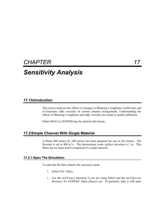 17 Sensitivity Analysis
CHAPTER 17
Sensitivity Analysis
17.1Introduction
This lesson analyzes the effects of changes in Manning’s roughness coefficients and
of kinematic eddy viscosity on various channel arrangements. Understanding the
effects of Manning’s roughness and eddy viscosity are useful in model calibration.
Either RMA2 or FESWMS may be used for this lesson.
17.2Simple Channel With Single Material
A flume 800 meters by 100 meters has been prepared for use in this lesson. The
flowrate is set at 800 m3
/s. The downstream water surface elevation is 1 m. This
flume has no slope and is comprised of a single material.
17.2.1 Open The Simulation
To open the file that contains the necessary mesh.
1. Select File | Open.
1. Use the tut18rma2 directory if you are using RMA2 and the tut18feswms
directory for FESWMS. Open flumea1.spr. If geometry data is still open
 