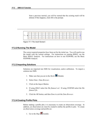 17-2 SMS 8.0 Tutorials
from a previous tutorial, you will be warned that the existing mesh will be
deleted. If this happens, click OK to the prompt.
Figure 17-1 The mesh flumea1.
17.2.2 Running The Model
The correct material properties have been set for the initial run. You will need to run
the model with the current settings. For instructions on running RMA2, see the
Basic RMA2 Analysis. For instructions on how to run FESWMS, see the Basic
FESWMS Analysis.
17.2.3 Importing Solutions
Solutions are imported into SMS for visualization, and/or calibration. To import a
solution into SMS:
1. Make sure that you are in the Mesh Module.
2. Select Data | Data Browser.
3. Click on the Import Button.
4. If using RMA2 select the file flumea1.sol. If using FESWMS select the file
flumea1.flo.
5. Click the OK button, and then Done to exit the Data Browser.
17.2.4 Creating Profile Plots
Before making a profile plot, it is necessary to create an observation coverage. In
addition, an observation arc must be created to define the profile to plot. To create
an observation coverage and profile arc:
1. Go to the Map module.
 