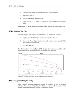 17-4 SMS 8.0 Tutorials
4. Click the Close button to close the Materials Properties dialog.
5. Select File | Save As.
6. Save the new project as flumea2.spr.
7. Repeat sections 17.2.2 and 17.2.3 to rerun the model with the new roughness
value.
Repeat steps 2-7 except change the n value to 0.065, and save the file as flumea3.spr.
17.2.6 Updating The Plot
Currently, the plot only displays the first solution. To add the new solutions:
1. Right click on the Profile plot made earlier and select Plot data.
2. Turn on the Water Depth functions for each solution. Make sure all of the
other functions are turned off.
3. Click the OK Button.
The plot should now look like Figure 17-3. The plot demonstrates the fact that as the
roughness increases, the upstream water surface elevation increases.
Figure 17-3 Water depth with varied roughness parameters for.
17.2.7 Changes in Eddy Viscosity
Eddy Viscosity is another parameter that can be modified to alter the model’s
solution. This section will analyze the effects of various eddy viscosities while
keeping Manning’s coefficient constant. To setup the first run:
 