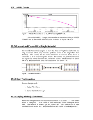 17-6 SMS 8.0 Tutorials
Figure 17-5 Eddy Viscosities of 1, 10, 100 m2
/s using FESWMS.
The results in RMA2 changed little even for the unrealistic value of 500,000.
FESWMS had no discernable difference even for values as high as 100 m2
/s.
17.3Constrained Flume With Single Material
The second channel was designed to show the effect of roughness coefficients and
eddy viscosities when large velocity gradients occur in the longitudinal flow
direction. This channel has the same dimensions as our first flume, but it is
constricted to 20 m wide through the middle. The channel has gradual contractions
and expansions above and below the constricted section. The flowrate will remain
800 m3
/s. The downstream water surface elevation will remain 1 m.
Figure 17-6 Test Channel #2
17.3.1 Open The Simulation
To open the new mesh:
1. Select File | Open.
2. Select the file flumec1.spr.
17.3.2 Varying Manning's Coefficient
Repeat the same procedure as was outlined in sections 17.2.2 to 17.2.5. First, run the
model as configured. Use n values of 0.045 and 0.065 for the subsequent model
runs. Save the files as flumec2.spr and flumec3.spr. Make sure to add all three
solutions into the profile plot. When finished, the plot should look like Figure 17-7.
 