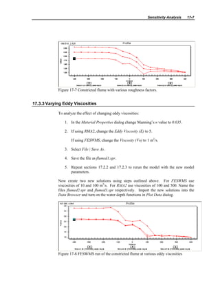 Sensitivity Analysis 17-7
Figure 17-7 Constricted flume with various roughness factors.
17.3.3 Varying Eddy Viscosities
To analyze the effect of changing eddy viscosities:
1. In the Material Properties dialog change Manning’s n value to 0.035.
2. If using RMA2, change the Eddy Viscosity (E) to 5.
If using FESWMS, change the Viscosity (Vo) to 1 m2
/s.
3. Select File | Save As.
4. Save the file as flumed1.spr.
5. Repeat sections 17.2.2 and 17.2.3 to rerun the model with the new model
parameters.
Now create two new solutions using steps outlined above. For FESWMS use
viscosities of 10 and 100 m2
/s. For RMA2 use viscosities of 100 and 500. Name the
files flumed2.spr and flumed3.spr respectively. Import the new solutions into the
Data Browser and turn on the water depth functions in Plot Data dialog.
Figure 17-8 FESWMS run of the constricted flume at various eddy viscosities
 