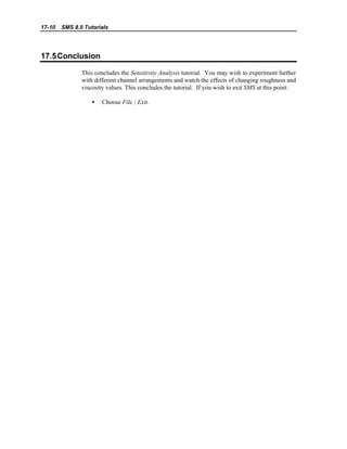 17-10 SMS 8.0 Tutorials
17.5Conclusion
This concludes the Sensitivity Analysis tutorial. You may wish to experiment further
with different channel arrangements and watch the effects of changing roughness and
viscosity values. This concludes the tutorial. If you wish to exit SMS at this point:
• Choose File | Exit.
 