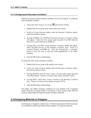 2-14 SMS 8.1 Tutorials
2.11.2 Assigning the Boundary Conditions
With the arc groups created, boundary conditions can now be assigned. To assign the
inflow boundary condition:
1. Choose the Select Feature Arc Group tool from the Toolbox.
2. Double-click the arc group at the inflow (top) cross section.
3. In the Arc Group Attributes dialog, select the Boundary Conditions option,
and click the Options button.
4. If using FESWMS, the FESWMS Nodestring Boundary Conditions dialog
will appear. Select the Flow option under Specified Flow/WSE Options.
Enter in a Constant flowrate of 40,000 cfs.
5. If using RMA2, the RMA2 Assign Boundary Conditions dialog will appear.
Select Specified flowrate as the Boundary Condition Type. Enter in a
Constant flowrate of 40,000 cfs. Click the Perpendicular to boundary
button to force the flow to enter the mesh perpendicular to the inflow
boundary.
6. Click the OK button in both dialogs.
To assign the water surface boundary condition:
1. Double-click the arc group at the outflow cross section.
2. In the Arc Group Attributes dialog, select the Boundary Conditions option,
and click the Options button.
3. If using FESWMS, select the Water surface elevation option under Specified
Flow/WSE Options. Enter in a Constant water surface elevation of 20 ft
4. If using RMA2, select Water surface elevation as the Boundary Condition
Type. Enter in a Constant water surface elevation of 20 ft.
5. Click the OK button in both dialogs.
The inflow and outflow boundary conditions are now defined in the conceptual
model. When the conceptual model is converted to a finite element mesh, SMS will
create the nodestrings and assign the proper boundary conditions.
2.12Assigning Materials to Polygons
Each polygon is assigned a material type. All elements generated inside the polygon
are assigned the material type defined in the polygon. To assign the materials:
 