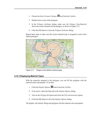 Overview 2-15
1. Choose the Select Feature Polygon tool from the Toolbox.
2. Double-click on any of the polygons.
3. In the Polygon Attributes dialog, make sure the Polygon Type/Material
shows the correct material for the polygon, as shown in Figure 2-11.
4. Click the OK button to close the Polygon Attributes dialog.
Repeat these steps to make sure the correct material type is assigned to each of the
feature polygons.
Figure 2-11 Polygons with defined material types.
2.12.1 Displaying Material Types
With the materials assigned to the polygons, you can fill the polygons with the
material colors and patterns. To do this:
1. Click the Display Options macro from the Toolbox.
2. If not active, select the Map tab in the Display Options dialog.
3. Turn on the Polygon fill option and select the Fill with materials option.
4. Click the OK button to close the Display Options dialog.
The display will refresh, filling each polygon with the material color and pattern.
 