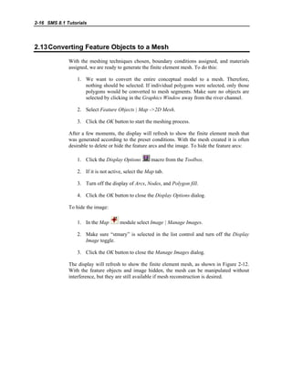 2-16 SMS 8.1 Tutorials
2.13Converting Feature Objects to a Mesh
With the meshing techniques chosen, boundary conditions assigned, and materials
assigned, we are ready to generate the finite element mesh. To do this:
1. We want to convert the entire conceptual model to a mesh. Therefore,
nothing should be selected. If individual polygons were selected, only those
polygons would be converted to mesh segments. Make sure no objects are
selected by clicking in the Graphics Window away from the river channel.
2. Select Feature Objects | Map ->2D Mesh.
3. Click the OK button to start the meshing process.
After a few moments, the display will refresh to show the finite element mesh that
was generated according to the preset conditions. With the mesh created it is often
desirable to delete or hide the feature arcs and the image. To hide the feature arcs:
1. Click the Display Options macro from the Toolbox.
2. If it is not active, select the Map tab.
3. Turn off the display of Arcs, Nodes, and Polygon fill.
4. Click the OK button to close the Display Options dialog.
To hide the image:
1. In the Map module select Image | Manage Images.
2. Make sure “stmary” is selected in the list control and turn off the Display
Image toggle.
3. Click the OK button to close the Manage Images dialog.
The display will refresh to show the finite element mesh, as shown in Figure 2-12.
With the feature objects and image hidden, the mesh can be manipulated without
interference, but they are still available if mesh reconstruction is desired.
 