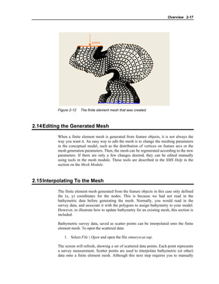 Overview 2-17
Figure 2-12 The finite element mesh that was created.
2.14Editing the Generated Mesh
When a finite element mesh is generated from feature objects, it is not always the
way you want it. An easy way to edit the mesh is to change the meshing parameters
in the conceptual model, such as the distribution of vertices on feature arcs or the
mesh generation parameters. Then, the mesh can be regenerated according to the new
parameters. If there are only a few changes desired, they can be edited manually
using tools in the mesh module. These tools are described in the SMS Help in the
section on the Mesh Module.
2.15Interpolating To the Mesh
The finite element mesh generated from the feature objects in this case only defined
the (x, y) coordinates for the nodes. This is because we had not read in the
bathymetric data before generating the mesh. Normally, you would read in the
survey data, and associate it with the polygons to assign bathymetry to your model.
However, to illustrate how to update bathymetry for an existing mesh, this section is
included.
Bathymetric survey data, saved as scatter points can be interpolated onto the finite
element mesh. To open the scattered data:
1. Select File | Open and open the file stmaryscat.sup.
The screen will refresh, showing a set of scattered data points. Each point represents
a survey measurement. Scatter points are used to interpolate bathymetric (or other)
data onto a finite element mesh. Although this next step requires you to manually
 