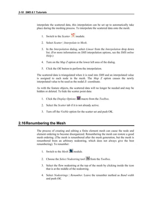 2-18 SMS 8.1 Tutorials
interpolate the scattered data, this interpolation can be set up to automatically take
place during the meshing process. To interpolate the scattered data onto the mesh:
1. Switch to the Scatter module.
2. Select Scatter | Interpolate to Mesh.
3. In the Interpolation dialog, select Linear from the Interpolation drop down
list. (For more information on SMS interpolation options, see the SMS online
Help.)
4. Turn on the Map Z option at the lower left area of the dialog.
5. Click the OK button to perform the interpolation.
The scattered data is triangulated when it is read into SMS and an interpolated value
is assigned to each node in the mesh. The Map Z option causes the newly
interpolated value to be used as the nodal Z- coordinate.
As with the feature objects, the scattered data will no longer be needed and may be
hidden or deleted. To hide the scatter point data:
1. Click the Display Options macro from the Toolbox.
2. Select the Scatter tab if it is not already active.
3. Turn off the Visible option for the scatter set and push OK.
2.16Renumbering the Mesh
The process of creating and editing a finite element mesh can cause the node and
element ordering to become disorganized. Renumbering the mesh can restore a good
mesh ordering. (The mesh is renumbered after the mesh generation, but the mesh is
renumbered from an arbitrary nodestring, which does not always give the best
renumbering). To renumber:
1. Switch to the Mesh module.
2. Choose the Select Nodestring tool from the Toolbox.
3. Select the flow nodestring at the top of the mesh by clicking inside the icon
that is at the middle of the nodestring.
4. Select Nodestrings | Renumber. Leave the renumber method as Band width
and push OK.
 