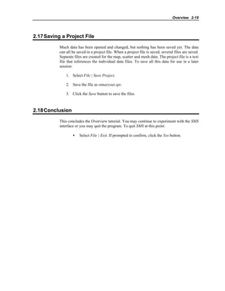Overview 2-19
2.17Saving a Project File
Much data has been opened and changed, but nothing has been saved yet. The data
can all be saved in a project file. When a project file is saved, several files are saved.
Separate files are created for the map, scatter and mesh data. The project file is a text
file that references the individual data files. To save all this data for use in a later
session:
1. Select File | Save Project.
2. Save the file as stmaryout.spr.
3. Click the Save button to save the files.
2.18Conclusion
This concludes the Overview tutorial. You may continue to experiment with the SMS
interface or you may quit the program. To quit SMS at this point:
• Select File | Exit. If prompted to confirm, click the Yes button.
 