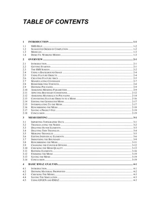 TABLE OF CONTENTS
1 INTRODUCTION ................................................................................................................................... 1-1
1.1 SMS HELP.............................................................................................................................................. 1-2
1.2 SUGGESTED ORDER OF COMPLETION ..................................................................................................... 1-2
1.3 MODULES............................................................................................................................................... 1-3
1.4 DEMO VS. WORKING MODES ................................................................................................................. 1-3
2 OVERVIEW............................................................................................................................................. 2-1
2.1 INTRODUCTION....................................................................................................................................... 2-1
2.2 GETTING STARTED ................................................................................................................................. 2-1
2.3 THE SMS SCREEN .................................................................................................................................. 2-2
2.4 USING A BACKGROUND IMAGE .............................................................................................................. 2-4
2.5 USING FEATURE OBJECTS ...................................................................................................................... 2-4
2.6 CREATING FEATURE ARCS ..................................................................................................................... 2-5
2.7 MANIPULATING COVERAGES ................................................................................................................. 2-7
2.8 REDISTRIBUTING VERTICES.................................................................................................................... 2-8
2.9 DEFINING POLYGONS ............................................................................................................................. 2-9
2.10 ASSIGNING MESHING PARAMETERS....................................................................................................... 2-9
2.11 APPLYING BOUNDARY CONDITIONS..................................................................................................... 2-12
2.12 ASSIGNING MATERIALS TO POLYGONS ................................................................................................ 2-14
2.13 CONVERTING FEATURE OBJECTS TO A MESH....................................................................................... 2-16
2.14 EDITING THE GENERATED MESH.......................................................................................................... 2-17
2.15 INTERPOLATING TO THE MESH............................................................................................................. 2-17
2.16 RENUMBERING THE MESH.................................................................................................................... 2-18
2.17 SAVING A PROJECT FILE....................................................................................................................... 2-19
2.18 CONCLUSION........................................................................................................................................ 2-19
3 MESH EDITING ..................................................................................................................................... 3-1
3.1 IMPORTING TOPOGRAPHIC DATA ........................................................................................................... 3-1
3.2 TRIANGULATING THE NODES ................................................................................................................. 3-2
3.3 DELETING OUTER ELEMENTS................................................................................................................. 3-3
3.4 DELETING THIN TRIANGLES................................................................................................................... 3-4
3.5 MERGING TRIANGLES ............................................................................................................................ 3-5
3.6 EDITING INDIVIDUAL ELEMENTS............................................................................................................ 3-6
3.7 SMOOTHING THE BOUNDARY ................................................................................................................. 3-9
3.8 RENUMBERING THE MESH.................................................................................................................... 3-11
3.9 CHANGING THE CONTOUR OPTIONS..................................................................................................... 3-12
3.10 CHECKING THE MESH QUALITY ........................................................................................................... 3-13
3.11 REFINING ELEMENTS............................................................................................................................ 3-16
3.12 FINISHING THE MESH ........................................................................................................................... 3-19
3.13 SAVING THE MESH ............................................................................................................................... 3-19
3.14 CONCLUSION........................................................................................................................................ 3-19
4 BASIC RMA2 ANALYSIS...................................................................................................................... 4-1
4.1 INTRODUCTION....................................................................................................................................... 4-1
4.2 DEFINING MATERIAL PROPERTIES ......................................................................................................... 4-2
4.3 CHECKING THE MODEL.......................................................................................................................... 4-3
4.4 SAVING THE SIMULATION ...................................................................................................................... 4-3
4.5 USING GFGEN AND RMA2 ................................................................................................................... 4-3
 