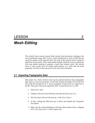 3 Mesh Editing
LESSON 3
Mesh Editing
This tutorial lesson teaches manual finite element mesh generation techniques that
can be performed using SMS. It gives a brief introduction to tools in SMS that are
useful for editing a finite element mesh. The mesh in this tutorial will be created by
hand from survey points. These mesh editing methods should be used in conjunction
with map module meshing to generate a good finite element mesh. This tutorial
exists to show useful tools for editing small portions of a mesh after the mesh
generation. All files for this tutorial are in the tutorialtut3 directory.
3.1 Importing Topographic Data
Data points for a finite element mesh can be generated directly from topographic
data, such as a list of survey points. An XYZ file contains the header XYZ on the first
line of the file and then the X, Y, and Z coordinates of each point on a single line in
the file. This type of file can be opened by SMS. To open the poway1.xyz file:
1. Select File | Open.
2. Change to the tutorialtut3 directory and open the file poway1.xyz.
3. The File Import Wizard will come up. Click Next in Step 1.
4. In Step 2 change the SMS data type to Mesh, and uncheck the Triangulate
data option.
5. Make sure the column headings for the three data columns show a mapping
of (ie. The Type) are X, Y and Z respectively.
 