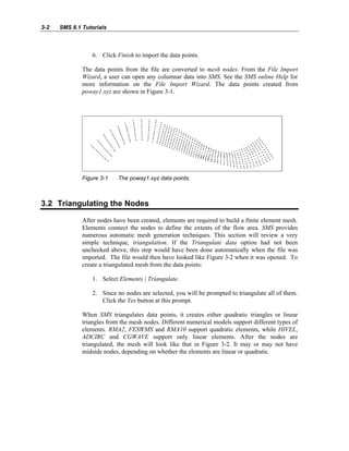 3-2 SMS 8.1 Tutorials
6. Click Finish to import the data points.
The data points from the file are converted to mesh nodes. From the File Import
Wizard, a user can open any columnar data into SMS. See the SMS online Help for
more information on the File Import Wizard. The data points created from
poway1.xyz are shown in Figure 3-1.
Figure 3-1 The poway1.xyz data points.
3.2 Triangulating the Nodes
After nodes have been created, elements are required to build a finite element mesh.
Elements connect the nodes to define the extents of the flow area. SMS provides
numerous automatic mesh generation techniques. This section will review a very
simple technique, triangulation. If the Triangulate data option had not been
unchecked above, this step would have been done automatically when the file was
imported. The file would then have looked like Figure 3-2 when it was opened. To
create a triangulated mesh from the data points:
1. Select Elements | Triangulate.
2. Since no nodes are selected, you will be prompted to triangulate all of them.
Click the Yes button at this prompt.
When SMS triangulates data points, it creates either quadratic triangles or linear
triangles from the mesh nodes. Different numerical models support different types of
elements. RMA2, FESWMS and RMA10 support quadratic elements, while HIVEL,
ADCIRC and CGWAVE support only linear elements. After the nodes are
triangulated, the mesh will look like that in Figure 3-2. It may or may not have
midside nodes, depending on whether the elements are linear or quadratic.
 