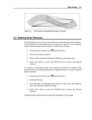 Mesh Editing 3-3
Figure 3-2. The results of triangulating the poway1.xyz data.
3.3 Deleting Outer Elements
The triangulation process always creates elements outside the real mesh boundaries.
For this tutorial, the mesh should be in the shape of a rotated S, so any elements
outside of this boundary must be deleted. To remove these elements:
1. Choose the Select Element tool from the Toolbox.
2. Click on an element to select it.
3. Select another element by holding the SHIFT key and clicking on it.
4. Select Edit | Delete or press the DELETE key to remove the selected
elements.
It is tedious to individually select every element that needs to be deleted. SMS
provides a hot key to help selecting groups of adjacent elements. To select a group of
adjacent elements:
1. Choose the Select Element tool from the Toolbox.
2. Hold the CTRL key.
3. Click and drag a line through some elements to select them. Be careful to
only select elements outside the S shape.
4. Select Edit | Delete or press the DELETE key to remove the selected
elements.
Continue deleting elements that are outside the boundaries of the S shape.
 