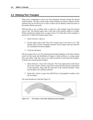 3-4 SMS 8.1 Tutorials
3.4 Deleting Thin Triangles
Many times, triangulation creates very thin triangular elements outside the desired
mesh boundary. The three corner nodes of thin triangles are almost collinear and the
elements may be too thin to see or select. If these are not deleted, numerical errors in
the model solution can result.
SMS provides a way to define what is meant by a thin triangle using the element
aspect ratio. The element aspect ratio is the ratio of the element width to its height.
Perfect equilateral triangles have an aspect ratio of 1.0 while that of thin triangles is
much less. To define the element aspect ratio:
1. Select Elements | Options.
2. Set the aspect ratio in the Select thin triangle aspect ratio box to 0.1. (The
default value is 0.04.) Triangular elements with an aspect ratio less than this
are considered to be thin triangles.
3. Click the OK button.
The best aspect ratio to use for selecting thin triangles depends on the finite element
mesh. For this mesh, the distribution of nodes is rather uniform, so a large aspect
ratio will suffice. After this value is set, SMS can check for and select thin triangles.
To delete any remaining thin triangles:
1. Select Elements | Select Thin Triangles. The lower right portion of the Status
Bar in the Graphics Window shows how many elements became selected due
to this operation, along with the total area of the selected elements. There
may be quite a few elements selected.
2. Select Edit | Delete or press the DELETE key. If prompted to confirm, click
the Yes button.
The mesh should now look like Figure 3-3.
Figure 3-3. The poway1 mesh after deleting excess triangles.
 