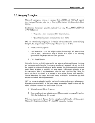 Mesh Editing 3-5
3.5 Merging Triangles
The mesh is composed entirely of triangles. Both ADCIRC and CGWAVE support
only triangles. If you are using one of these models, you may skip this section of this
tutorial.
Quadrilateral elements are generally preferred when using RMA2, RMA10, FESWMS
or HIVEL because:
• They make a more concise mesh for faster solutions.
• Quadrilateral elements are numerically more stable.
SMS can automatically merge a pair of triangles into a quadrilateral. Before merging
triangles, the Merge triangles feature angle should be set. To do this:
1. Select Elements | Options.
2. Enter a value of 55.0 in the Merge triangles feature angle box. (The default
value is 65.0.) Two triangles may be merged if all angles of the resulting
quadrilateral are greater than the value specified.
3. Click the OK button.
The finite element method is more stable and accurate when quadrilateral elements
are rectangular and triangular elements are equilateral. Although it is not practical
for a mesh to exist entirely of these perfect shapes, the elements should approach
these shapes as close as possible. For this reason, SMS merges triangles in an
iterative manner. First, it merges elements using the angle criterion of 90°. Then, the
angle criterion is decreased by a number of steps to the feature angle specified.
Slowly decreasing the feature angle and testing all triangles against this specified
angle will form the best-shaped elements.
SMS can merge the triangles in either a selected portion of elements or all elements.
In order to merge triangles in the entire mesh, no elements should be selected. To
merge triangular elements into quadrilateral elements:
1. Select Elements | Merge Triangles.
2. Since no elements are selected, you will be prompted to merge all triangles.
Click the Yes button at this prompt.
With most meshes, as is the case for this example, not all triangles will be merged.
The mesh will appear as in Figure 3-4 after SMS merges the triangles.
 