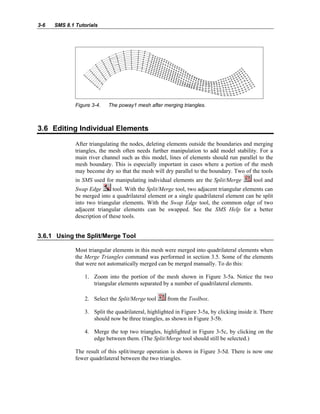 3-6 SMS 8.1 Tutorials
Figure 3-4. The poway1 mesh after merging triangles.
3.6 Editing Individual Elements
After triangulating the nodes, deleting elements outside the boundaries and merging
triangles, the mesh often needs further manipulation to add model stability. For a
main river channel such as this model, lines of elements should run parallel to the
mesh boundary. This is especially important in cases where a portion of the mesh
may become dry so that the mesh will dry parallel to the boundary. Two of the tools
in SMS used for manipulating individual elements are the Split/Merge tool and
Swap Edge tool. With the Split/Merge tool, two adjacent triangular elements can
be merged into a quadrilateral element or a single quadrilateral element can be split
into two triangular elements. With the Swap Edge tool, the common edge of two
adjacent triangular elements can be swapped. See the SMS Help for a better
description of these tools.
3.6.1 Using the Split/Merge Tool
Most triangular elements in this mesh were merged into quadrilateral elements when
the Merge Triangles command was performed in section 3.5. Some of the elements
that were not automatically merged can be merged manually. To do this:
1. Zoom into the portion of the mesh shown in Figure 3-5a. Notice the two
triangular elements separated by a number of quadrilateral elements.
2. Select the Split/Merge tool from the Toolbox.
3. Split the quadrilateral, highlighted in Figure 3-5a, by clicking inside it. There
should now be three triangles, as shown in Figure 3-5b.
4. Merge the top two triangles, highlighted in Figure 3-5c, by clicking on the
edge between them. (The Split/Merge tool should still be selected.)
The result of this split/merge operation is shown in Figure 3-5d. There is now one
fewer quadrilateral between the two triangles.
 