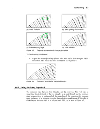 Mesh Editing 3-7
(a). Initial elements. (b). After splitting quadrilateral.
(c). After swapping edge. (d). Final elements.
Figure 3-5. Example of manual split / merge procedure.
To finish editing this section:
• Repeat the above split/merge process until there are no more triangles across
the section. This part of the mesh should look like Figure 3-6.
Figure 3-6. The mesh section after merging triangles.
3.6.2 Using the Swap Edge tool
The common edge between two triangles can be swapped. The best way to
understand this is to think of the two triangles as a quadrilateral, and the common
edge between them is a diagonal of the quadrilateral. By swapping this common
edge, it changes to be along the opposite diagonal of the quadrilateral. If this edge is
clicked again, it returns back to its original state. This can be seen in Figure 3-7.
 