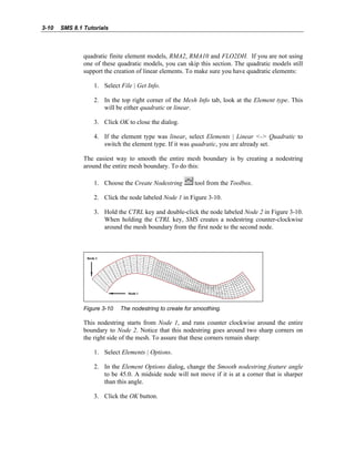 3-10 SMS 8.1 Tutorials
quadratic finite element models, RMA2, RMA10 and FLO2DH. If you are not using
one of these quadratic models, you can skip this section. The quadratic models still
support the creation of linear elements. To make sure you have quadratic elements:
1. Select File | Get Info.
2. In the top right corner of the Mesh Info tab, look at the Element type. This
will be either quadratic or linear.
3. Click OK to close the dialog.
4. If the element type was linear, select Elements | Linear <-> Quadratic to
switch the element type. If it was quadratic, you are already set.
The easiest way to smooth the entire mesh boundary is by creating a nodestring
around the entire mesh boundary. To do this:
1. Choose the Create Nodestring tool from the Toolbox.
2. Click the node labeled Node 1 in Figure 3-10.
3. Hold the CTRL key and double-click the node labeled Node 2 in Figure 3-10.
When holding the CTRL key, SMS creates a nodestring counter-clockwise
around the mesh boundary from the first node to the second node.
Figure 3-10 The nodestring to create for smoothing.
This nodestring starts from Node 1, and runs counter clockwise around the entire
boundary to Node 2. Notice that this nodestring goes around two sharp corners on
the right side of the mesh. To assure that these corners remain sharp:
1. Select Elements | Options.
2. In the Element Options dialog, change the Smooth nodestring feature angle
to be 45.0. A midside node will not move if it is at a corner that is sharper
than this angle.
3. Click the OK button.
 