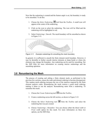 Mesh Editing 3-11
Now that the nodestring is created and the feature angle is set, the boundary is ready
to be smoothed. To do this:
1. Choose the Select Nodestring tool from the Toolbox. A small icon will
appear at the center of the nodestring.
2. Click on the icon to select the nodestring. The icon will be filled and the
nodestring will be highlighted in red.
3. Select Nodestrings | Smooth. The mesh boundary will be smoothed as shown
in Figure 3-11.
Figure 3-11. Example nodestrings for smoothing the mesh boundary.
In general, it is sufficient to smooth the finite element mesh boundary. However, it
may be desirable to further smooth interior elements at sharp bends or where dry
elements may change the boundary. Any nodestring can be used for smoothing. See
the SMS Help for more information on creating interior nodestrings and the
smoothing operation.
3.8 Renumbering the Mesh
The process of creating and editing a finite element mesh, as performed in the
previous few sections, causes the node and element ordering to become disorganized.
This random mesh ordering increases the size of the matrices required by the finite
element analysis codes. Renumbering the mesh restores a good mesh ordering,
making it faster to run the analysis. Renumbering starts from a nodestring. To
renumber this mesh:
1. Choose the Create Nodestring tool from the Toolbox.
2. Create a nodestring across the left section, as shown in Figure 3-12.
3. Choose the Select Nodestring tool from the Toolbox and select the
nodestring that was just created.
4. Choose Nodestrings | Renumber. You can choose either the Band width or
Front width option for this mesh. For more information on these two
options, see the SMS Help.
 